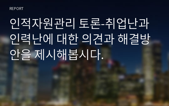 인적자원관리 토론-취업난과 인력난에 대한 의견과 해결방안을 제시해봅시다.