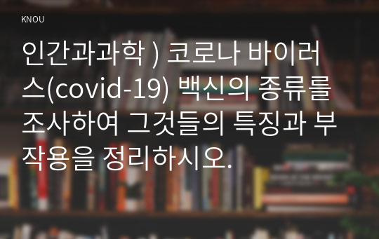 인간과과학 ) 코로나 바이러스(covid-19) 백신의 종류를 조사하여 그것들의 특징과 부작용을 정리하시오.