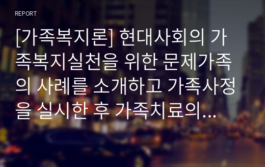 [가족복지론] 현대사회의 가족복지실천을 위한 문제가족의 사례를 소개하고 가족사정을 실시한 후 가족치료의 접근단계를 초기, 중기, 종결단계로 설명하시오.