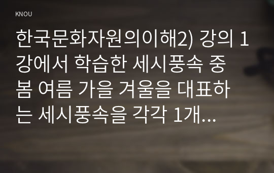 한국문화자원의이해2) 강의 1강에서 학습한 세시풍속 중 봄 여름 가을 겨울을 대표하는 세시풍속을 각각 1개씩 선택하여 한국문화를 처음 접한 유럽 관광객에게 설명한다는 가정 하에 그들이 이해하기 쉽게 서술하세요.