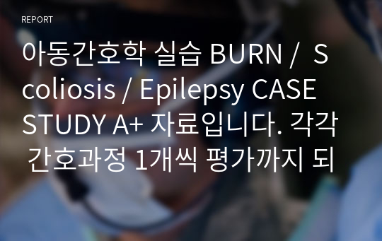 아동간호학 실습 BURN /  Scoliosis / Epilepsy CASE STUDY A+ 자료입니다. 각각 간호과정 1개씩 평가까지 되어있습니다.