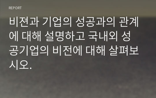 비젼과 기업의 성공과의 관계에 대해 설명하고 국내외 성공기업의 비전에 대해 살펴보시오.