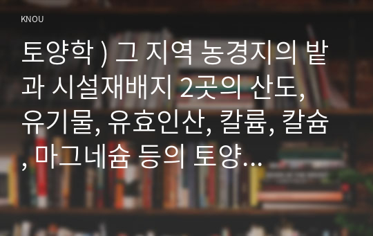 토양학 ) 그 지역 농경지의 밭과 시설재배지 2곳의 산도, 유기물, 유효인산, 칼륨, 칼슘, 마그네슘 등의 토양 화학성을 파악한 후 비료사용처방 체험하기를 통해 재배하기를 원하는 작물에 대하여 밭과 시설재배지의 임시처방서 서비스를 받아 정리하시오.