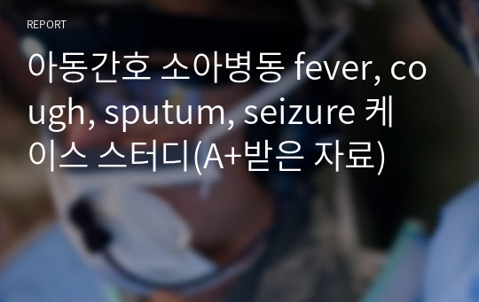 아동간호 소아병동 fever, cough, sputum, seizure 케이스 스터디(A+받은 자료)