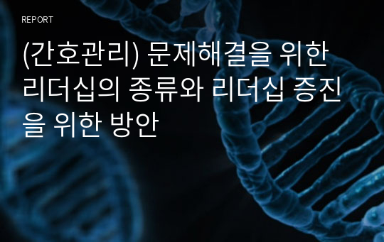 (간호관리) 문제해결을 위한 리더십의 종류와 리더십 증진을 위한 방안