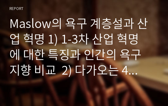 Maslow의 욕구 계층설과 산업 혁명 1) 1-3차 산업 혁명에 대한 특징과 인간의 욕구 지향 비교  2) 다가오는 4차 산업 혁명의  특장과 인간의 욕구 변화 3) 미래의 사회 조직 변화에 대한 예측