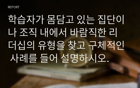 학습자가 몸담고 있는 집단이나 조직 내에서 바람직한 리더십의 유형을 찾고 구체적인 사례를 들어 설명하시오.