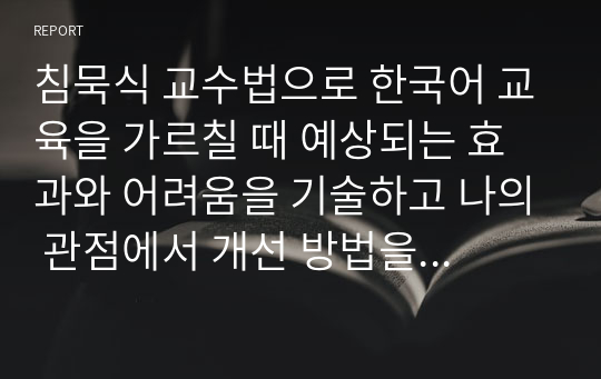 침묵식 교수법으로 한국어 교육을 가르칠 때 예상되는 효과와 어려움을 기술하고 나의 관점에서 개선 방법을 제안하시오.