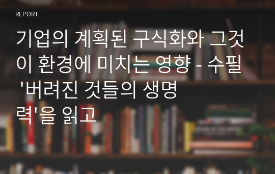 기업의 계획된 구식화와 그것이 환경에 미치는 영향 - 수필 &#039;버려진 것들의 생명력&#039;을 읽고