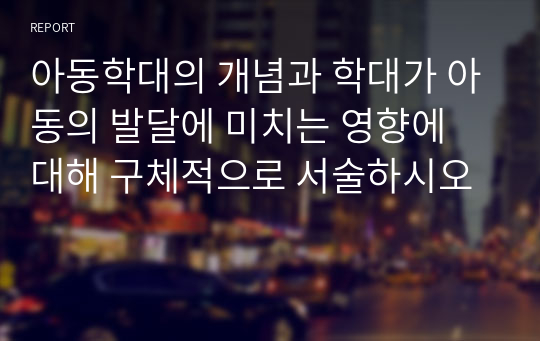 아동학대의 개념과 학대가 아동의 발달에 미치는 영향에 대해 구체적으로 서술하시오