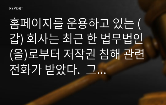 홈페이지를 운용하고 있는 (갑) 회사는 최근 한 법무법인 (을)로부터 저작권 침해 관련 전화가 받았다.  그 내용은 (갑) 회사의 홈페이지는 의뢰인 (병)의 서체를 무단으로 사용하고 있는바 이는 (병)의 저작권을 침해하고 있으므로, 확인으로 위하여 홈페이지 제작시 사용된 서체프로그램의 일련번호를 알려달라는 것이다.  이 경우 (갑) 회사의 조치와 관련된 법