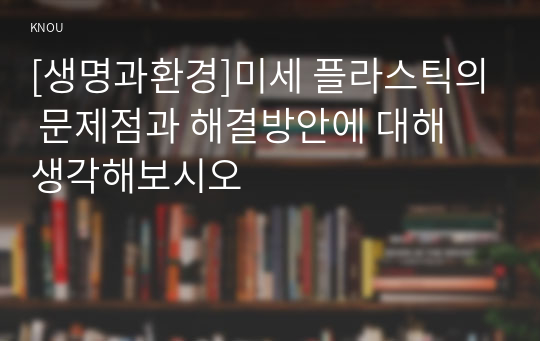 [생명과환경]미세 플라스틱의 문제점과 해결방안에 대해 생각해보시오