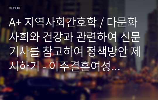 A+ 지역사회간호학 / 다문화 사회와 건강과 관련하여 신문기사를 참고하여 정책방안 제시하기 - 이주결혼여성 가정폭력 지원 정책 방안