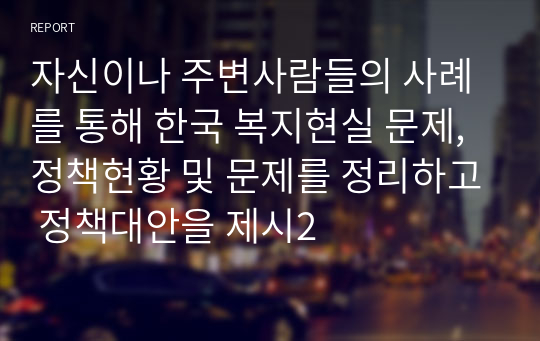 자신이나 주변사람들의 사례를 통해 한국 복지현실 문제, 정책현황 및 문제를 정리하고 정책대안을 제시2