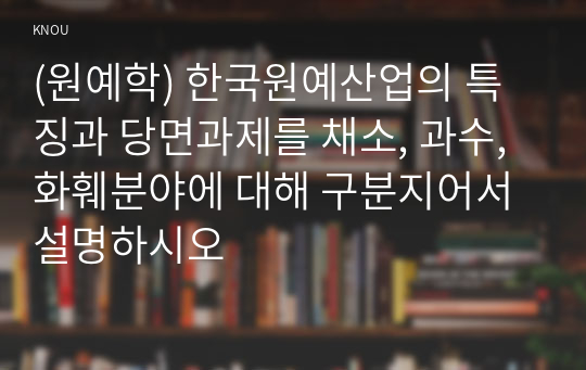 (원예학) 한국원예산업의 특징과 당면과제를 채소, 과수, 화훼분야에 대해 구분지어서 설명하시오