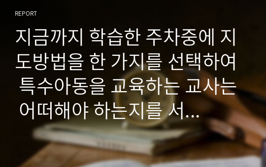 지금까지 학습한 주차중에 지도방법을 한 가지를 선택하여 특수아동을 교육하는 교사는 어떠해야 하는지를 서술하시오