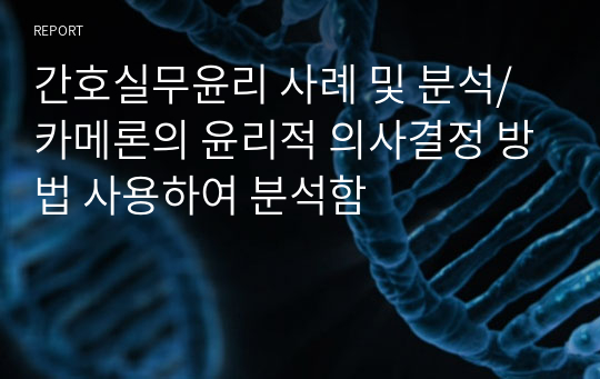 간호실무윤리 사례 및 분석/ 카메론의 윤리적 의사결정 방법 사용하여 분석함