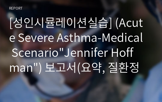 [성인시뮬레이션실습] (Acute Severe Asthma-Medical Scenario&quot;Jennifer Hoffman&quot;) 보고서(요약, 질환정리, 시나리오 작성, 검사결과 및 해석 기술, 투여약물, SBAR, 교육내용)