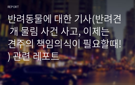 반려동물에 대한 기사(반려견 개 물림 사건 사고, 이제는 견주의 책임의식이 필요할때!) 관련 레포트