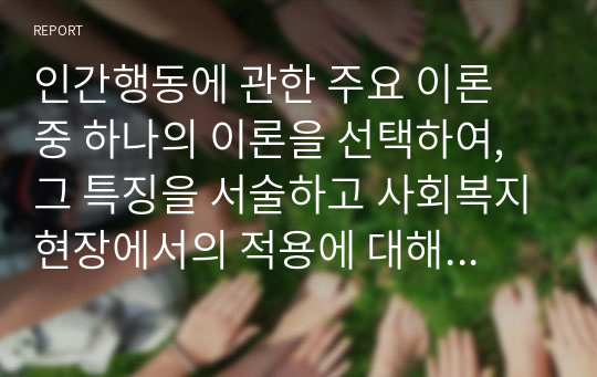 인간행동에 관한 주요 이론 중 하나의 이론을 선택하여, 그 특징을 서술하고 사회복지현장에서의 적용에 대해 논하시오. / 과제세부내용 / 이론의 인간관, 개념, 특히 발달 관점이 사회복지현장에서 어떻게 적용되는지, 또는 잘못된 적용에 대한 사례를 들어 주세요. 그리고 사례에 대한 본인의 생각을 정리해서 넣어주세요.