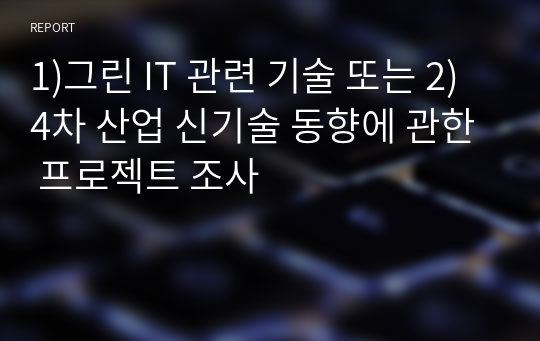 1)그린 IT 관련 기술 또는 2)4차 산업 신기술 동향에 관한 프로젝트 조사