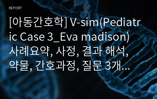 [아동간호학] V-sim(Pediatric Case 3_Eva madison) 사례요약, 사정, 결과 해석, 약물, 간호과정, 질문 3개 답변 포함