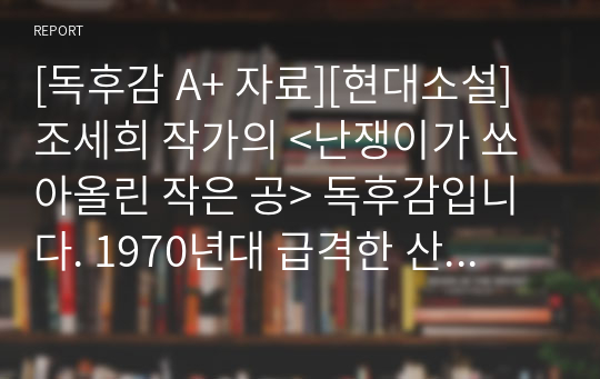 [독후감 A+ 자료][현대소설] 조세희 작가의 &lt;난쟁이가 쏘아올린 작은 공&gt; 독후감입니다. 1970년대 급격한 산업화 시기에 도시 개발로 인해 살 곳을 잃게 된 도시 빈민층의 아픔을 느껴 보시기 바랍니다.