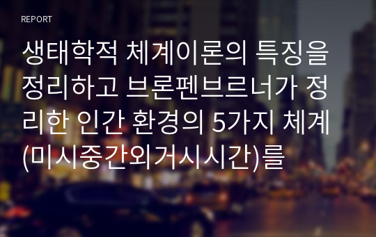 생태학적 체계이론의 특징을 정리하고 브론펜브르너가 정리한 인간 환경의 5가지 체계(미시중간외거시시간)를