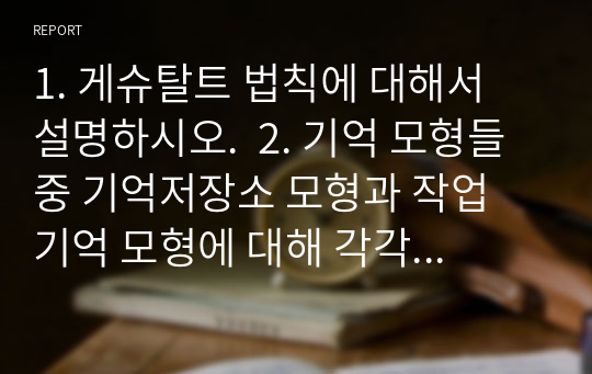 1. 게슈탈트 법칙에 대해서 설명하시오.  2. 기억 모형들 중 기억저장소 모형과 작업 기억 모형에 대해 각각 설명하고, 이 두 모형을 비교하시오.  3. 소멸이론과 간섭이론을 설명하고, 두 이론을 활용하여 시험공부를 할 때 어떻게 전략을 세우는 것이 좋을지 설명하시오.