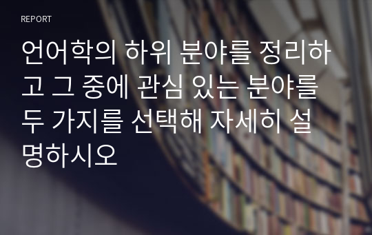 언어학의 하위 분야를 정리하고 그 중에 관심 있는 분야를 두 가지를 선택해 자세히 설명하시오