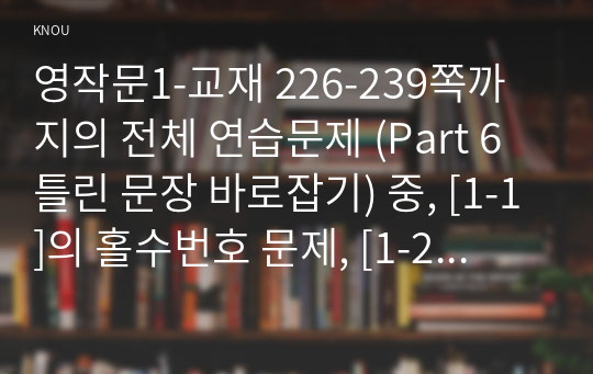 영작문1-교재 226-239쪽까지의 전체 연습문제 (Part 6 틀린 문장 바로잡기) 중, [1-1]의 홀수번호 문제, [1-2]의 홀수번호 문제, [1-3]의 홀수번호 문제, [2-1]의 홀수번호 문제, [2-2]의 홀수번호 문제, [3-1]의 짝수번호 문제, [3-2]의 짝수번호 문제, [3-3]의 짝수번호 문제, [3-4]의 짝수번호 문제를 모두 그대