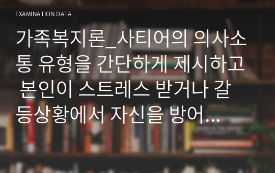 가족복지론_사티어의 의사소통 유형을 간단하게 제시하고 본인이 스트레스 받거나 갈등상황에서 자신을 방어하기 위하여 사용하는 의사소통 유형을 제시하고 구체적으로 자신의 사례를 통하여 분석하시오