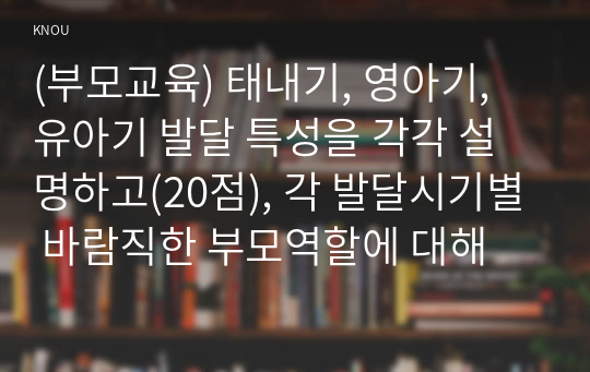 (부모교육) 태내기, 영아기, 유아기 발달 특성을 각각 설명하고(20점), 각 발달시기별 바람직한 부모역할에 대해