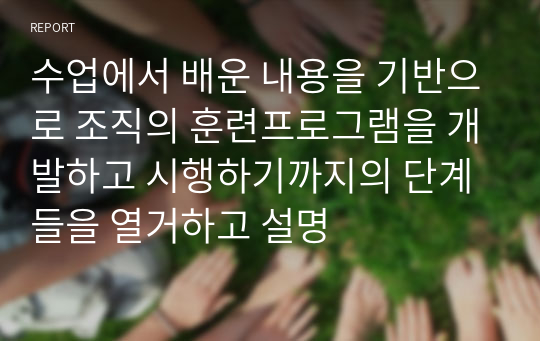 수업에서 배운 내용을 기반으로 조직의 훈련프로그램을 개발하고 시행하기까지의 단계들을 열거하고 설명