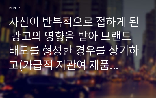 자신이 반복적으로 접하게 된 광고의 영향을 받아 브랜드 태도를 형성한 경우를 상기하고(가급적 저관여 제품), 그 당시