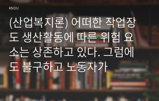 (산업복지론) 어떠한 작업장도 생산활동에 따른 위험 요소는 상존하고 있다. 그럼에도 불구하고 노동자가