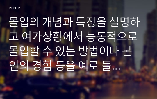 몰입의 개념과 특징을 설명하고 여가상황에서 능동적으로 몰입할 수 있는 방법이나 본인의 경험 등을 예로 들어 기술