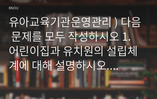 유아교육기관운영관리 ) 다음 문제를 모두 작성하시오 1. 어린이집과 유치원의 설립체계에 대해 설명하시오. 2. 교직원 채용관리에 대해 설명하시오.