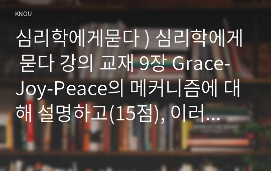 심리학에게묻다 ) 심리학에게 묻다 교재 9장 Grace-Joy-Peace의 메커니즘에 대해 설명하고(15점), 이러한 개념이 나에게 주는 함의(15점)를 쓰시오.