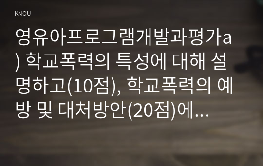 영유아프로그램개발과평가a ) 학교폭력의 특성에 대해 설명하고(10점), 학교폭력의 예방 및 대처방안(20점)에 대해 논하시오.