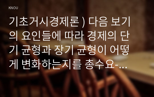 기초거시경제론 ) 다음 보기의 요인들에 따라 경제의 단기 균형과 장기 균형이 어떻게 변화하는지를 총수요-총공급 모형을 통해 그림으로 설명하시오.