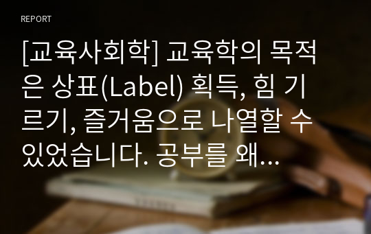 [교육사회학] 교육학의 목적은 상표(Label) 획득, 힘 기르기, 즐거움으로 나열할 수 있었습니다. 공부를 왜 하는지에 대해 본인의 생각을 정리하여 제출하되 필히 서론, 본론, 결론의 형식을 갖춰 작성하십시오