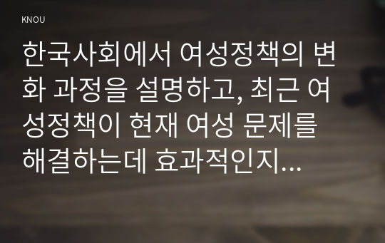 한국사회에서 여성정책의 변화 과정을 설명하고, 최근 여성정책이 현재 여성 문제를 해결하는데 효과적인지 평가하시오. 그리고 앞으로 한국 여성정책이 나아갈 방향에 대한 자신의 생각을 서술하시오.