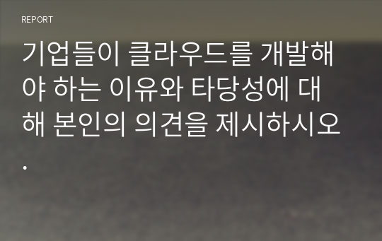 기업들이 클라우드를 개발해야 하는 이유와 타당성에 대해 본인의 의견을 제시하시오.