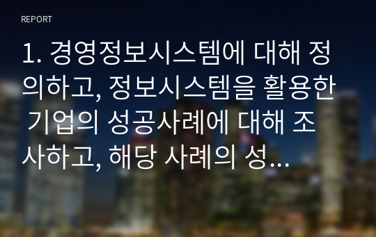 1. 경영정보시스템에 대해 정의하고, 정보시스템을 활용한 기업의 성공사례에 대해 조사하고, 해당 사례의 성공 이유에 대해 본인의 의견을 서술하시오.