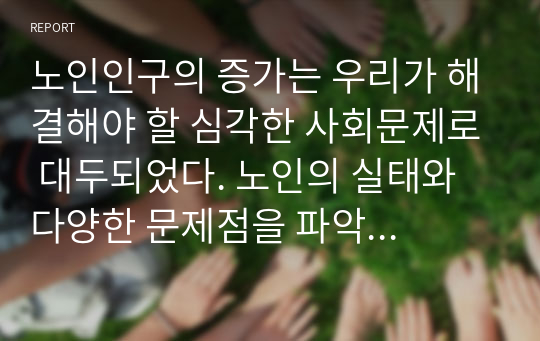 노인인구의 증가는 우리가 해결해야 할 심각한 사회문제로 대두되었다. 노인의 실태와 다양한 문제점을 파악하고, 이러한 문제들을 해결하기 위한 구체적 방안에 대해 서술하시오.