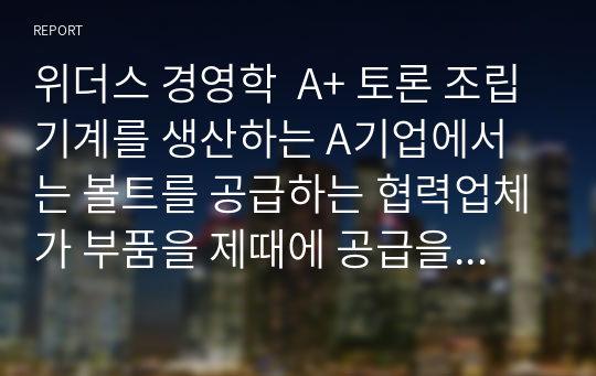 위더스 경영학  A+ 토론 조립기계를 생산하는 A기업에서는 볼트를 공급하는 협력업체가 부품을 제때에 공급을 하지 못해 생산계획에 차질을 빚고 있다. 내가 이 회사의 경영자라면 볼트를 직접 생산하는 것이 바람직할 지에 대한 찬/반 의견을 제시해 보시오.