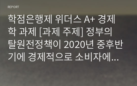 학점은행제 위더스 A+ 경제학 과제 [과제 주제] 정부의 탈원전정책이 2020년 중후반기에 경제적으로 소비자에 미치는 영향(전기가격)을 설명하시오.