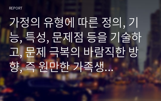 가정의 유형에 따른 정의, 기능, 특성, 문제점 등을 기술하고, 문제 극복의 바람직한 방향, 즉 원만한 가족생활이 가능한 방안에 대해 개인적 견해를 제시하시기 바랍니다