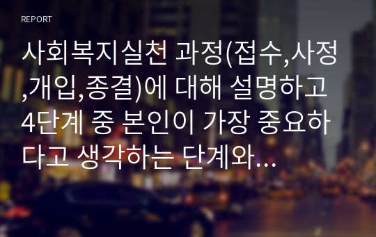 사회복지실천 과정(접수,사정,개입,종결)에 대해 설명하고 4단계 중 본인이 가장 중요하다고 생각하는 단계와 그 이유를 설명하세요.